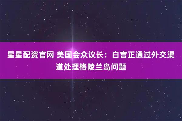 星星配资官网 美国会众议长：白宫正通过外交渠道处理格陵兰岛问题